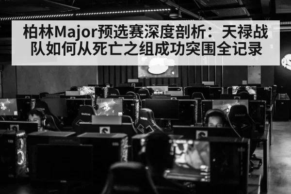 柏林Major预选赛深度剖析:天禄战队如何从死亡之组成功突围全记录