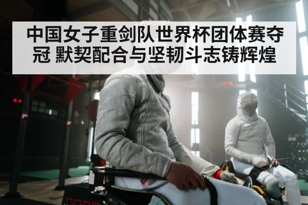 中国女子重剑队世界杯团体赛夺冠 默契配合与坚韧斗志铸辉煌