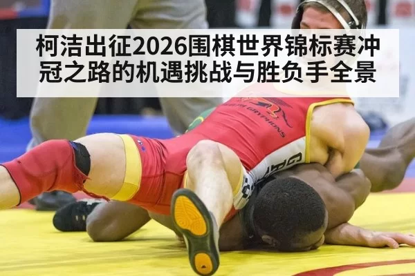 柯洁出征2026围棋世界锦标赛冲冠之路的机遇挑战与胜负手全景